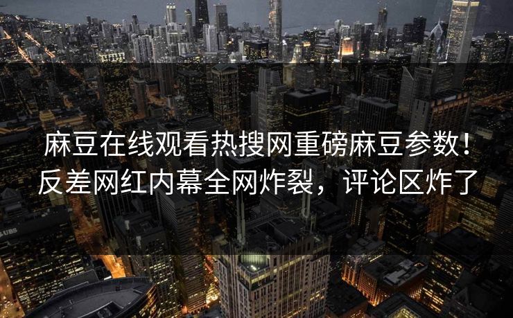 麻豆在线观看热搜网重磅麻豆参数！反差网红内幕全网炸裂，评论区炸了