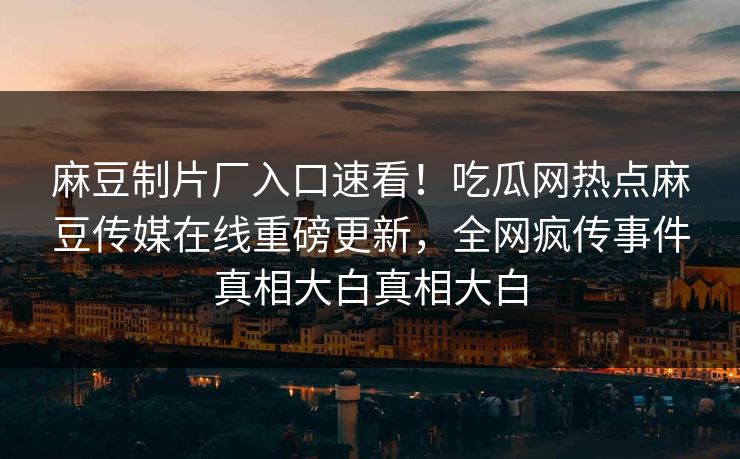 麻豆制片厂入口速看！吃瓜网热点麻豆传媒在线重磅更新，全网疯传事件真相大白真相大白
