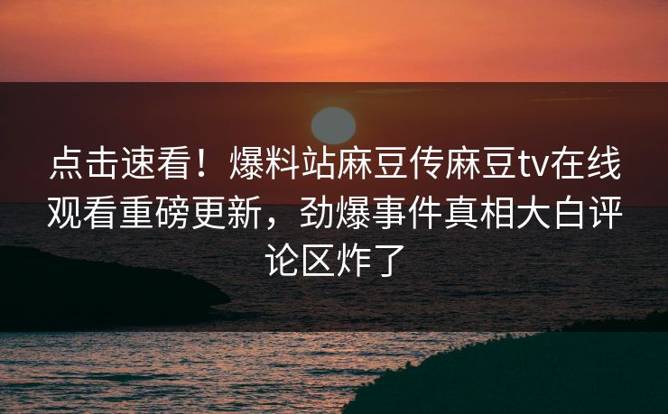 点击速看！爆料站麻豆传麻豆tv在线观看重磅更新，劲爆事件真相大白评论区炸了