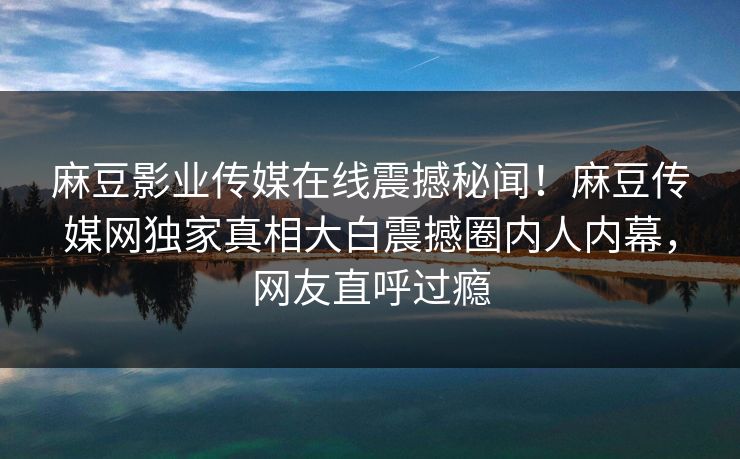 麻豆影业传媒在线震撼秘闻！麻豆传媒网独家真相大白震撼圈内人内幕，网友直呼过瘾