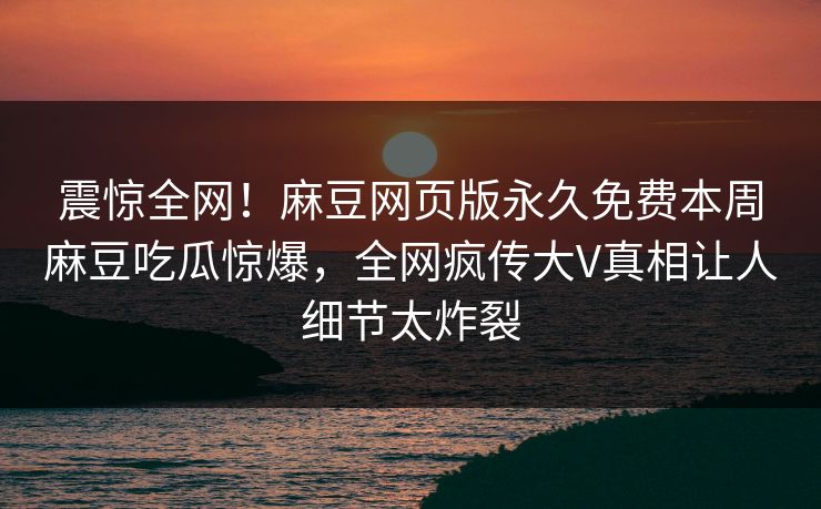 震惊全网！麻豆网页版永久免费本周麻豆吃瓜惊爆，全网疯传大V真相让人细节太炸裂