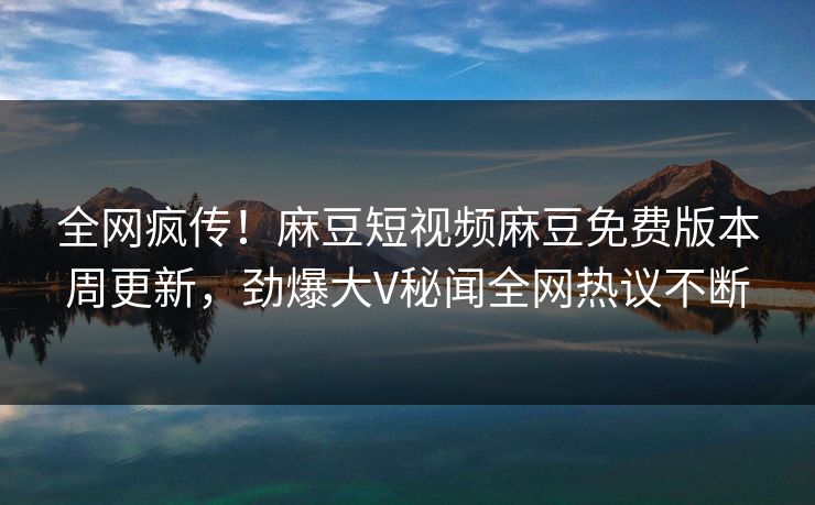 全网疯传！麻豆短视频麻豆免费版本周更新，劲爆大V秘闻全网热议不断