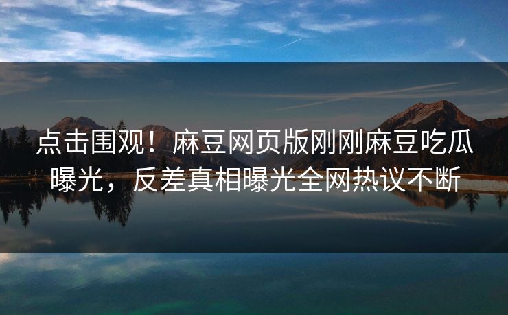 点击围观！麻豆网页版刚刚麻豆吃瓜曝光，反差真相曝光全网热议不断