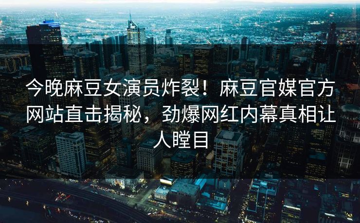 今晚麻豆女演员炸裂！麻豆官媒官方网站直击揭秘，劲爆网红内幕真相让人瞠目
