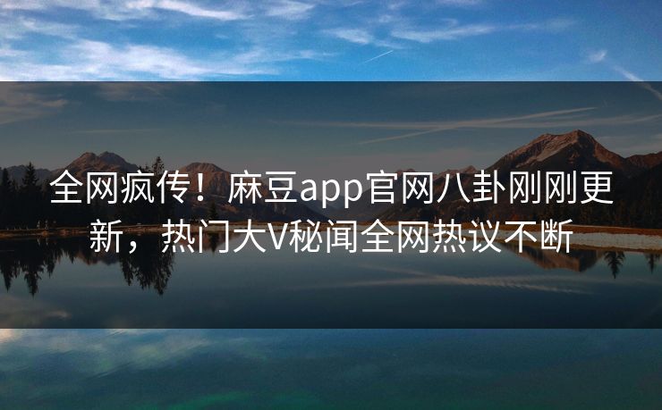 全网疯传！麻豆app官网八卦刚刚更新，热门大V秘闻全网热议不断