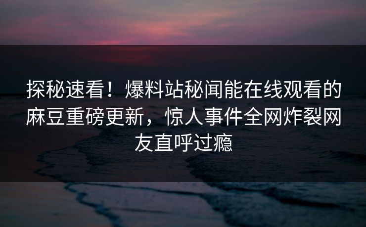 探秘速看！爆料站秘闻能在线观看的麻豆重磅更新，惊人事件全网炸裂网友直呼过瘾