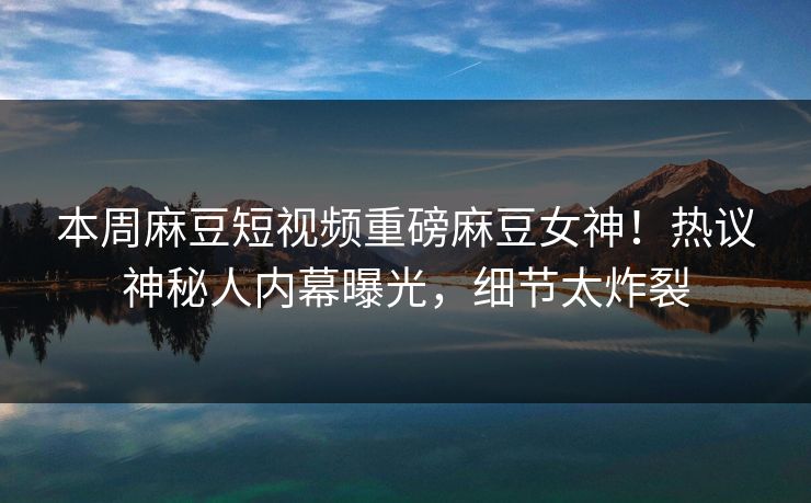 本周麻豆短视频重磅麻豆女神！热议神秘人内幕曝光，细节太炸裂