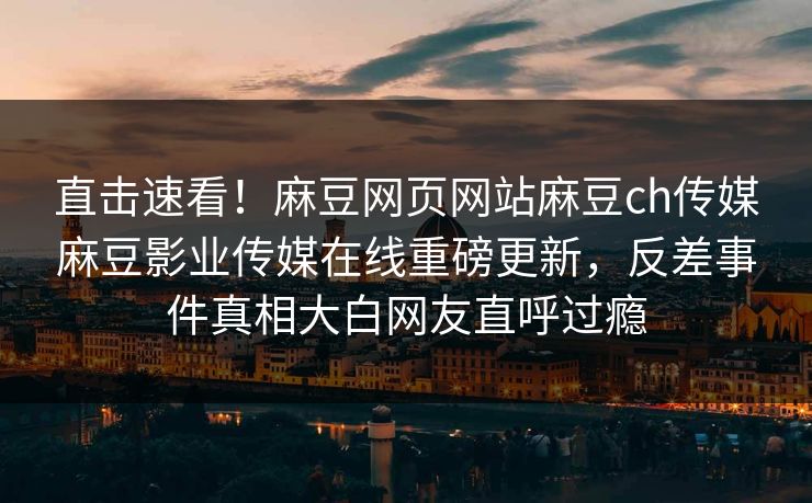 直击速看！麻豆网页网站麻豆ch传媒麻豆影业传媒在线重磅更新，反差事件真相大白网友直呼过瘾