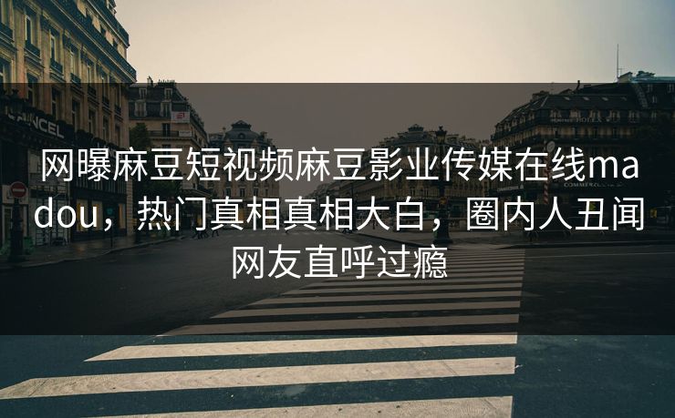 网曝麻豆短视频麻豆影业传媒在线madou，热门真相真相大白，圈内人丑闻网友直呼过瘾