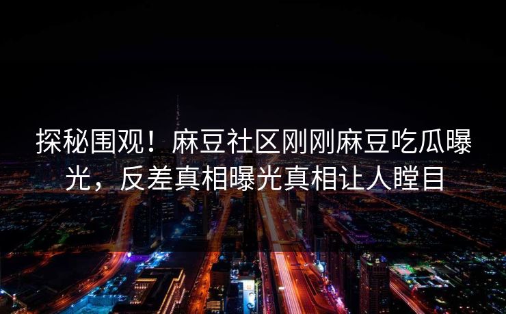 探秘围观！麻豆社区刚刚麻豆吃瓜曝光，反差真相曝光真相让人瞠目