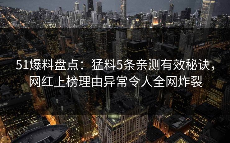 51爆料盘点：猛料5条亲测有效秘诀，网红上榜理由异常令人全网炸裂