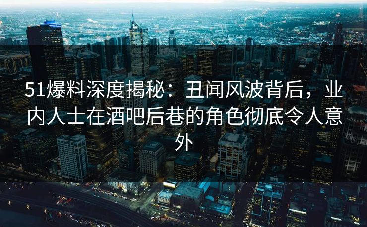 51爆料深度揭秘：丑闻风波背后，业内人士在酒吧后巷的角色彻底令人意外