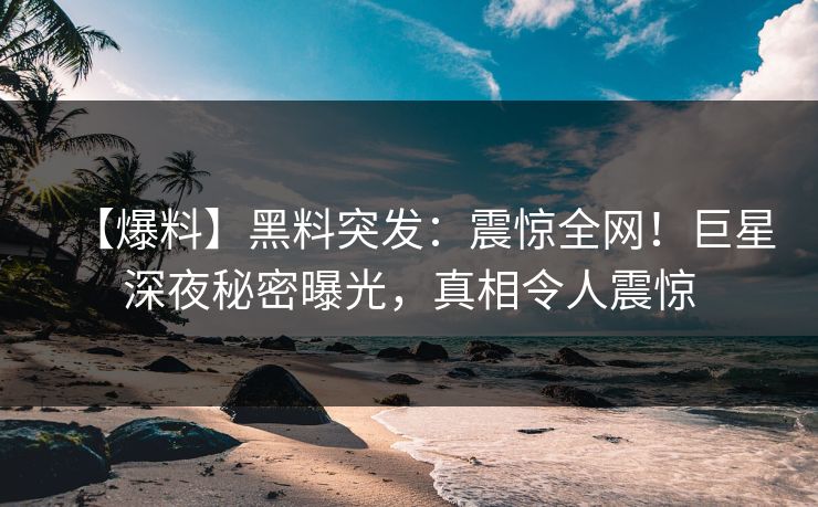 【爆料】黑料突发：震惊全网！巨星深夜秘密曝光，真相令人震惊