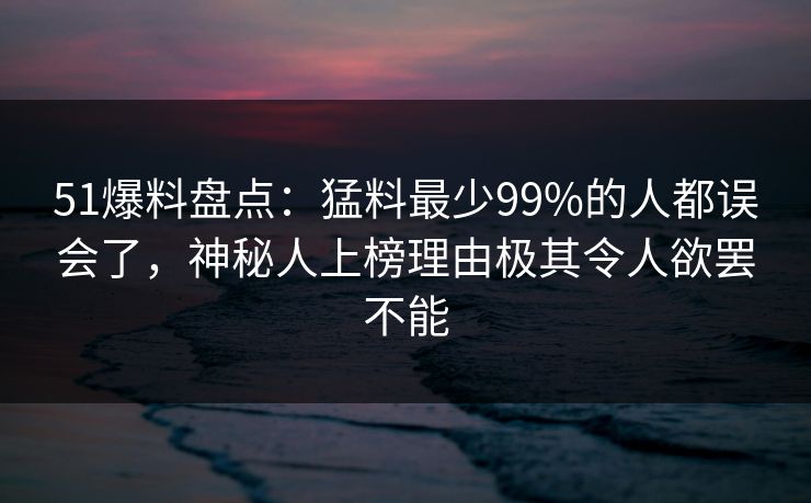 51爆料盘点：猛料最少99%的人都误会了，神秘人上榜理由极其令人欲罢不能