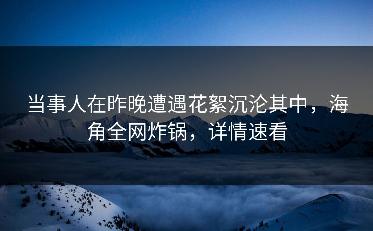 当事人在昨晚遭遇花絮沉沦其中，海角全网炸锅，详情速看