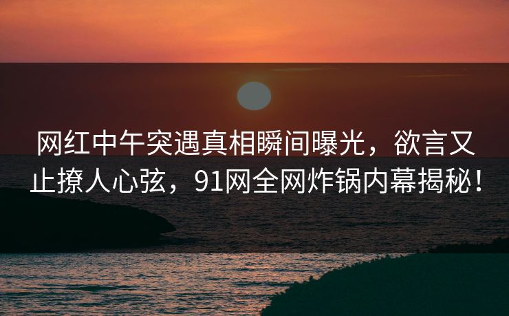 网红中午突遇真相瞬间曝光，欲言又止撩人心弦，91网全网炸锅内幕揭秘！