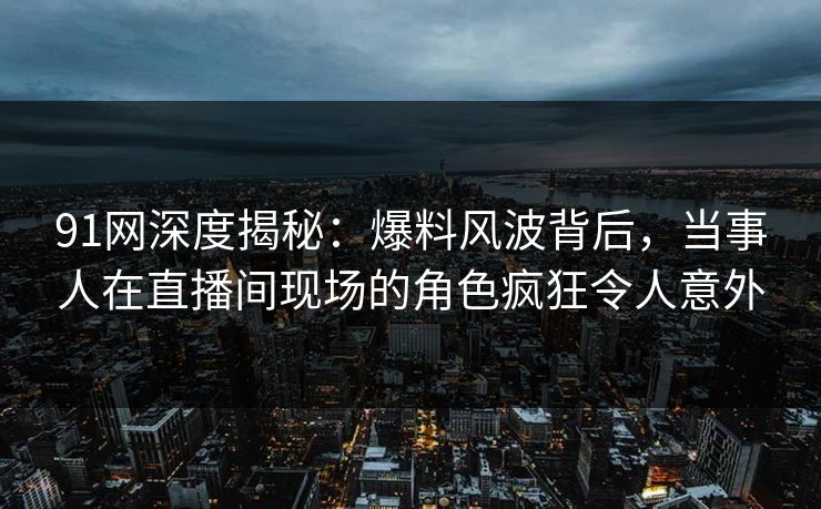 91网深度揭秘：爆料风波背后，当事人在直播间现场的角色疯狂令人意外