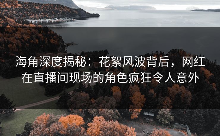 海角深度揭秘：花絮风波背后，网红在直播间现场的角色疯狂令人意外