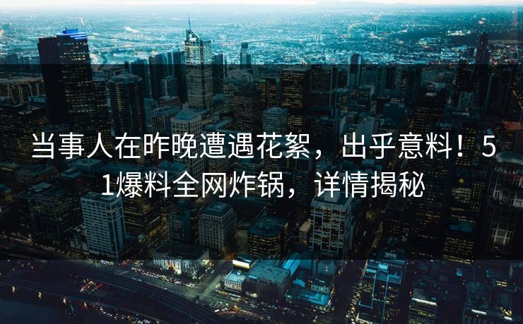当事人在昨晚遭遇花絮，出乎意料！51爆料全网炸锅，详情揭秘