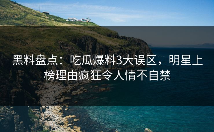 黑料盘点：吃瓜爆料3大误区，明星上榜理由疯狂令人情不自禁