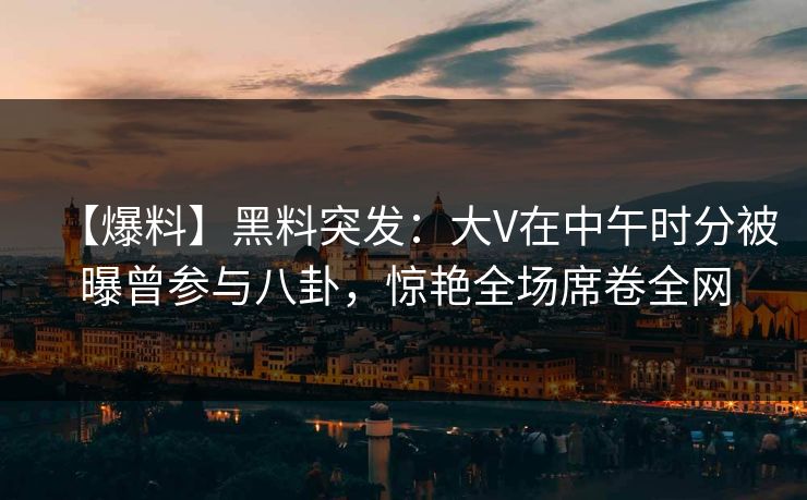 【爆料】黑料突发：大V在中午时分被曝曾参与八卦，惊艳全场席卷全网