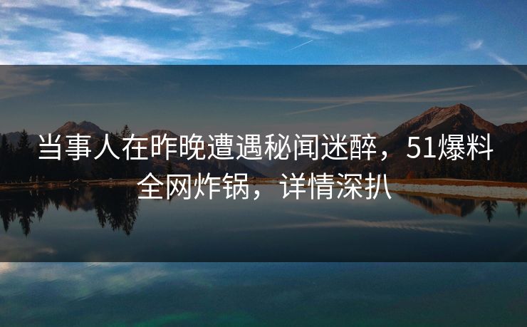 当事人在昨晚遭遇秘闻迷醉，51爆料全网炸锅，详情深扒