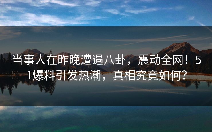 当事人在昨晚遭遇八卦，震动全网！51爆料引发热潮，真相究竟如何？