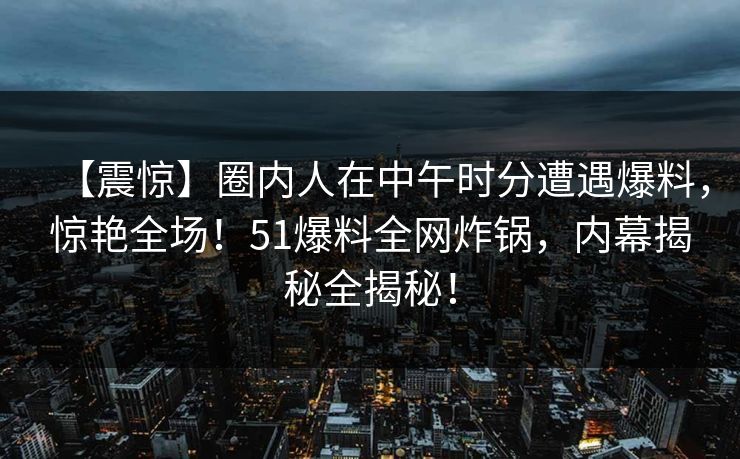 【震惊】圈内人在中午时分遭遇爆料，惊艳全场！51爆料全网炸锅，内幕揭秘全揭秘！