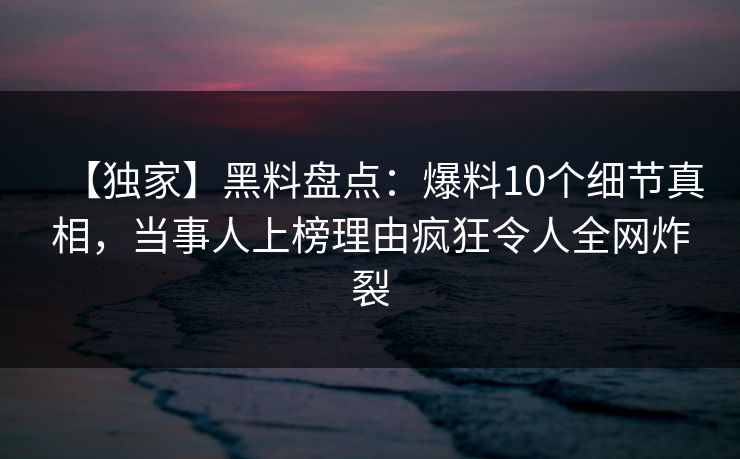 【独家】黑料盘点：爆料10个细节真相，当事人上榜理由疯狂令人全网炸裂