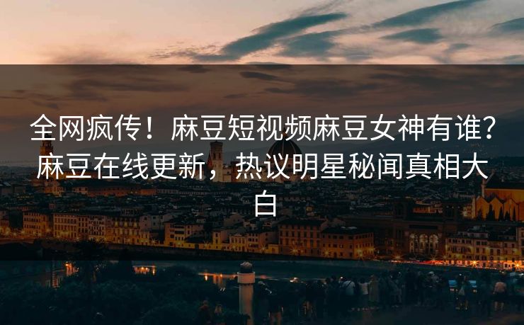 全网疯传！麻豆短视频麻豆女神有谁？麻豆在线更新，热议明星秘闻真相大白