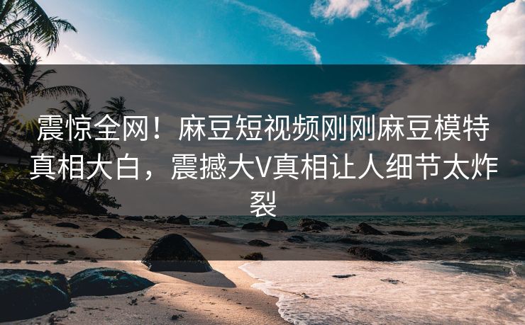 震惊全网！麻豆短视频刚刚麻豆模特真相大白，震撼大V真相让人细节太炸裂