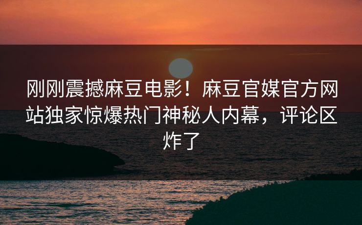 刚刚震撼麻豆电影！麻豆官媒官方网站独家惊爆热门神秘人内幕，评论区炸了