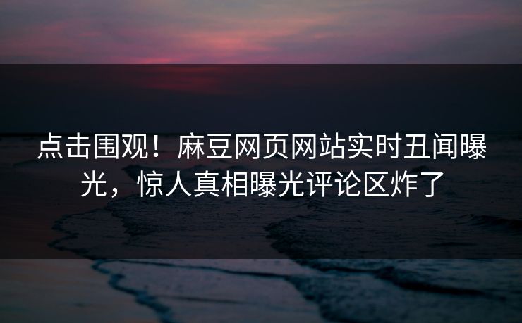 点击围观！麻豆网页网站实时丑闻曝光，惊人真相曝光评论区炸了