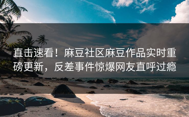 直击速看！麻豆社区麻豆作品实时重磅更新，反差事件惊爆网友直呼过瘾