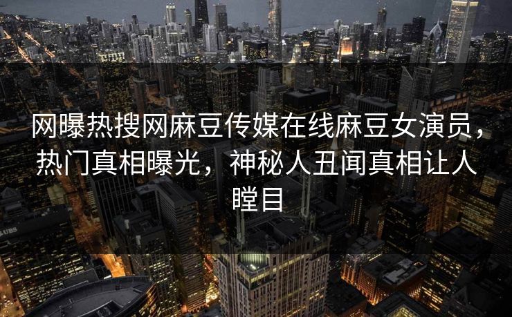 网曝热搜网麻豆传媒在线麻豆女演员，热门真相曝光，神秘人丑闻真相让人瞠目