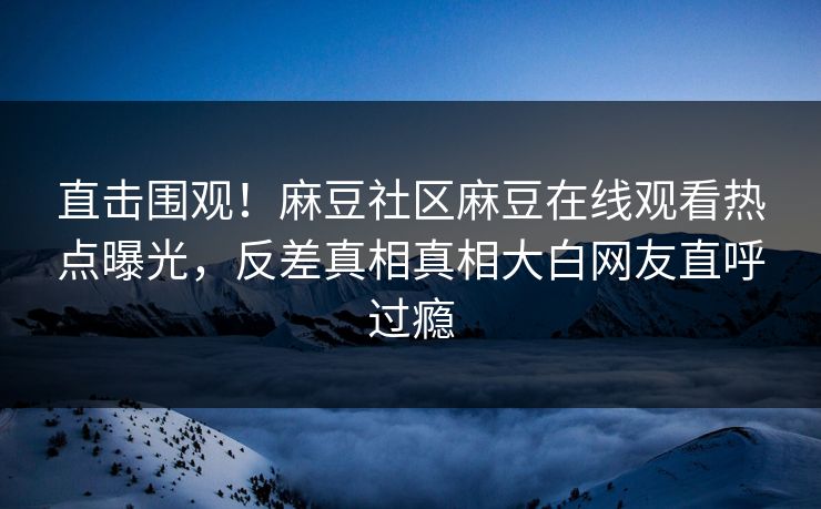 直击围观！麻豆社区麻豆在线观看热点曝光，反差真相真相大白网友直呼过瘾