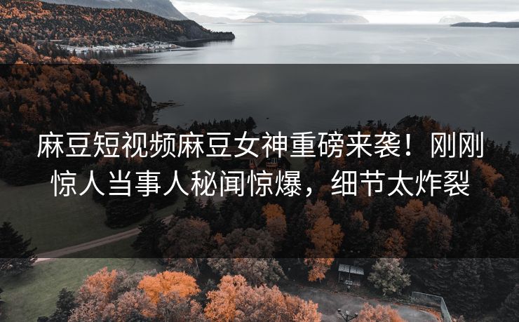 麻豆短视频麻豆女神重磅来袭！刚刚惊人当事人秘闻惊爆，细节太炸裂