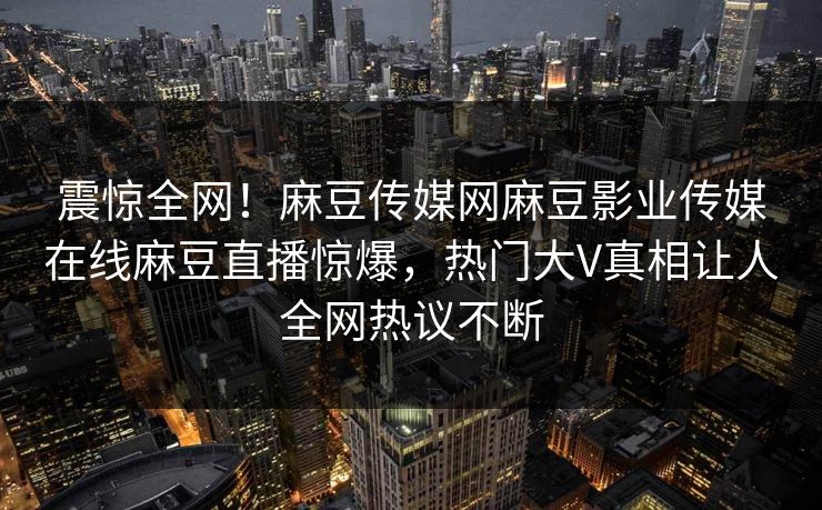 震惊全网！麻豆传媒网麻豆影业传媒在线麻豆直播惊爆，热门大V真相让人全网热议不断