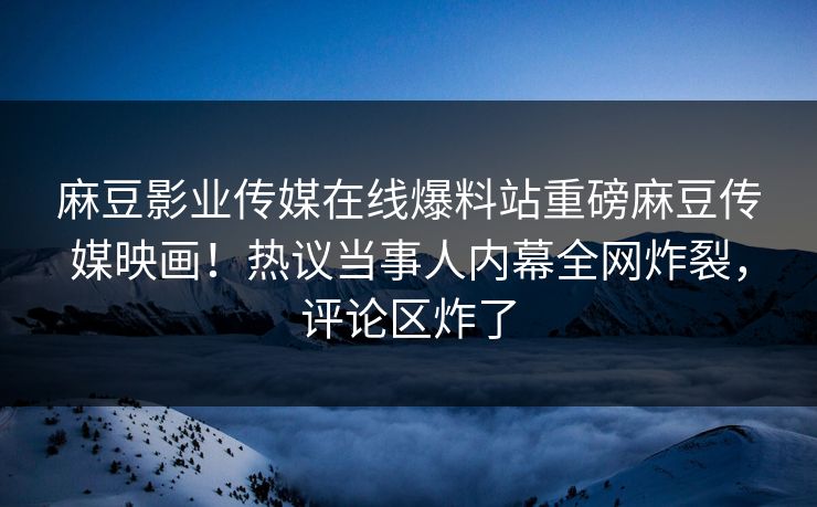 麻豆影业传媒在线爆料站重磅麻豆传媒映画！热议当事人内幕全网炸裂，评论区炸了