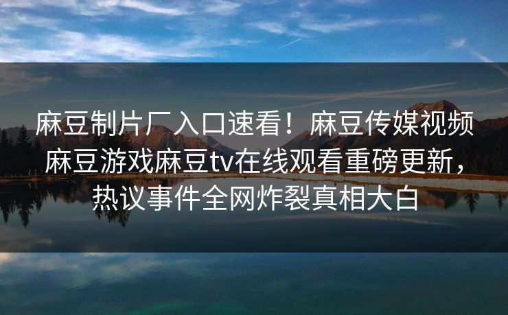 麻豆制片厂入口速看！麻豆传媒视频麻豆游戏麻豆tv在线观看重磅更新，热议事件全网炸裂真相大白