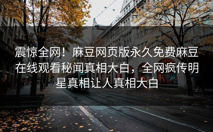 震惊全网！麻豆网页版永久免费麻豆在线观看秘闻真相大白，全网疯传明星真相让人真相大白
