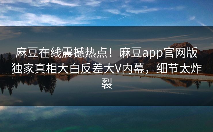 麻豆在线震撼热点！麻豆app官网版独家真相大白反差大V内幕，细节太炸裂