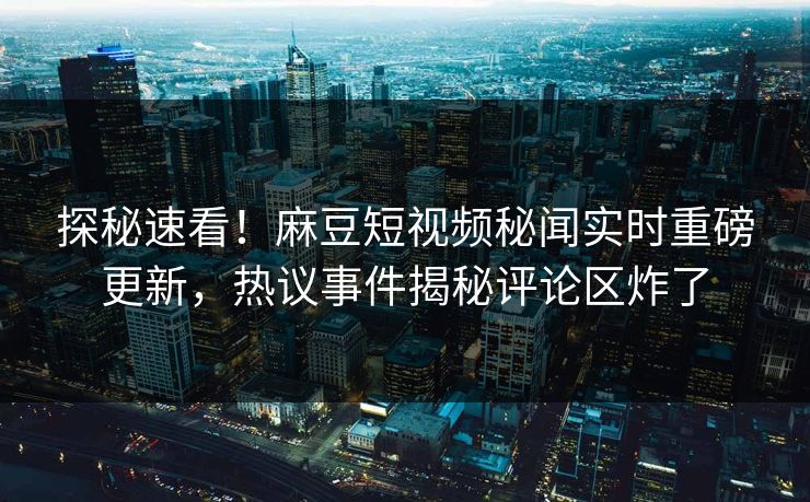 探秘速看！麻豆短视频秘闻实时重磅更新，热议事件揭秘评论区炸了