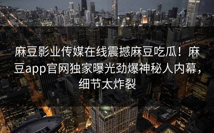 麻豆影业传媒在线震撼麻豆吃瓜！麻豆app官网独家曝光劲爆神秘人内幕，细节太炸裂