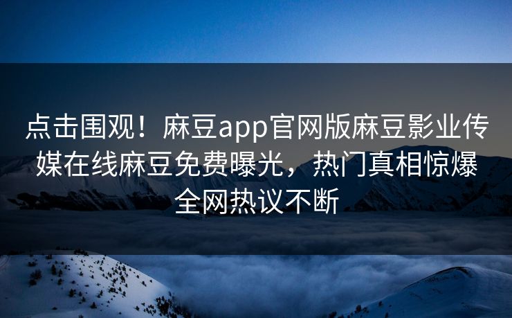 点击围观！麻豆app官网版麻豆影业传媒在线麻豆免费曝光，热门真相惊爆全网热议不断