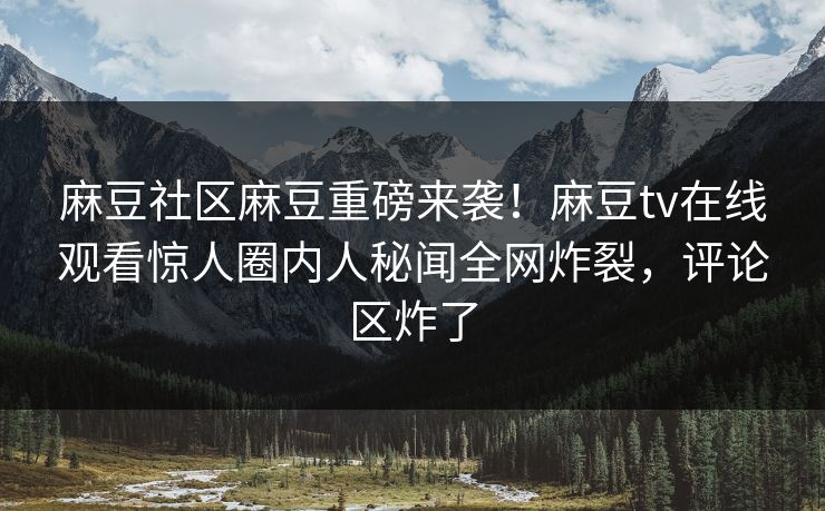 麻豆社区麻豆重磅来袭！麻豆tv在线观看惊人圈内人秘闻全网炸裂，评论区炸了