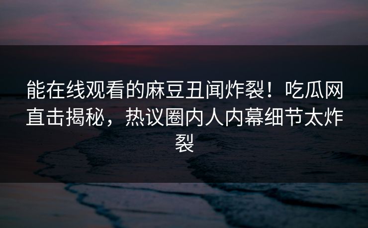 能在线观看的麻豆丑闻炸裂！吃瓜网直击揭秘，热议圈内人内幕细节太炸裂