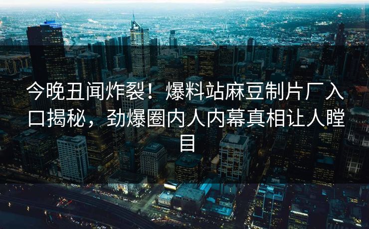 今晚丑闻炸裂！爆料站麻豆制片厂入口揭秘，劲爆圈内人内幕真相让人瞠目