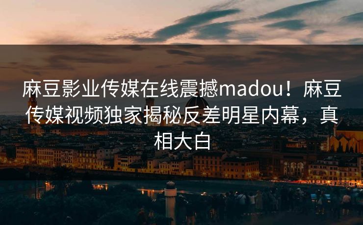 麻豆影业传媒在线震撼madou！麻豆传媒视频独家揭秘反差明星内幕，真相大白