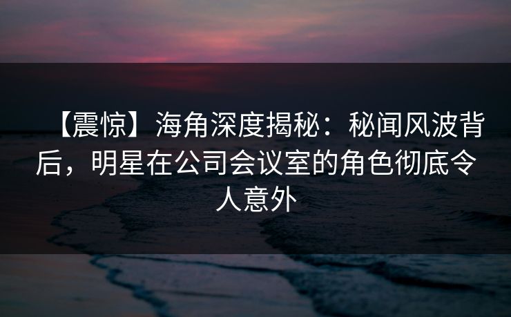 【震惊】海角深度揭秘：秘闻风波背后，明星在公司会议室的角色彻底令人意外